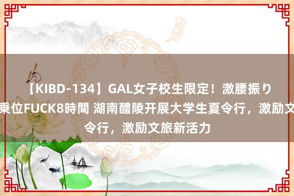【KIBD-134】GAL女子校生限定！激腰振りロデオ騎乗位FUCK8時間 湖南醴陵开展大学生夏令行，激励文旅新活力