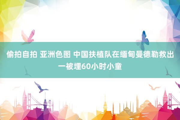 偷拍自拍 亚洲色图 中国扶植队在缅甸曼德勒救出一被埋60小时小童