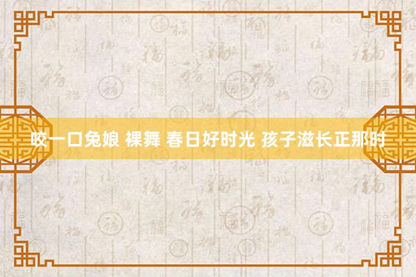 咬一口兔娘 裸舞 春日好时光 孩子滋长正那时
