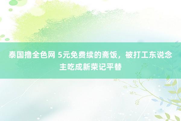 泰国撸全色网 5元免费续的斋饭，被打工东说念主吃成新荣记平替