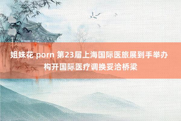 姐妹花 porn 第23届上海国际医旅展到手举办 构开国际医疗调换妥洽桥梁