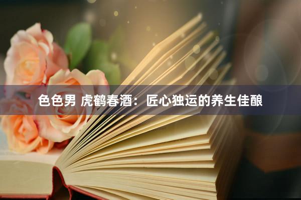 色色男 虎鹤春酒：匠心独运的养生佳酿