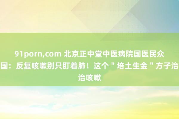 91porn，com 北京正中堂中医病院国医民众王庆国：反复咳嗽别只盯着肺！这个＂培土生金＂方子治咳嗽