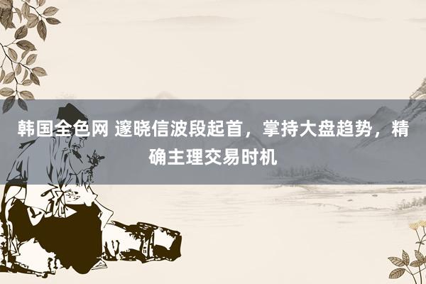 韩国全色网 邃晓信波段起首，掌持大盘趋势，精确主理交易时机