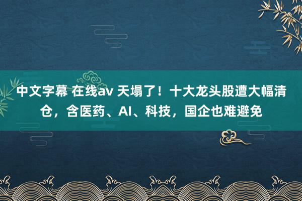 中文字幕 在线av 天塌了！十大龙头股遭大幅清仓，含医药、AI、科技，国企也难避免