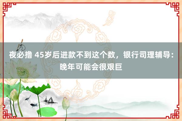 夜必撸 45岁后进款不到这个数，银行司理辅导：晚年可能会很艰巨
