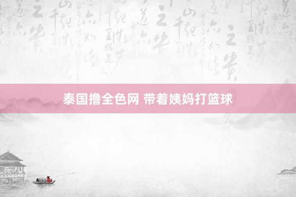 泰国撸全色网 带着姨妈打篮球