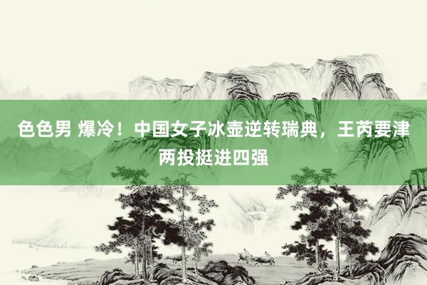 色色男 爆冷！中国女子冰壶逆转瑞典，王芮要津两投挺进四强