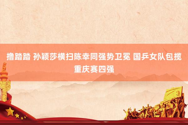 撸踏踏 孙颖莎横扫陈幸同强势卫冕 国乒女队包揽重庆赛四强