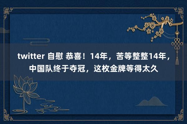 twitter 自慰 恭喜！14年，苦等整整14年，中国队终于夺冠，这枚金牌等得太久