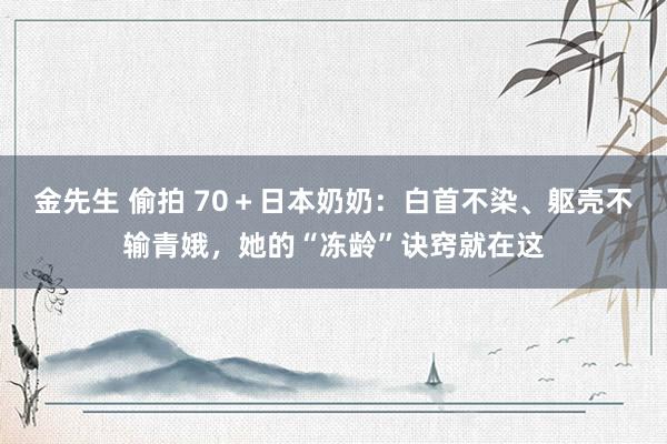 金先生 偷拍 70＋日本奶奶：白首不染、躯壳不输青娥，她的“冻龄”诀窍就在这