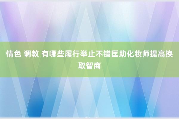情色 调教 有哪些履行举止不错匡助化妆师提高换取智商