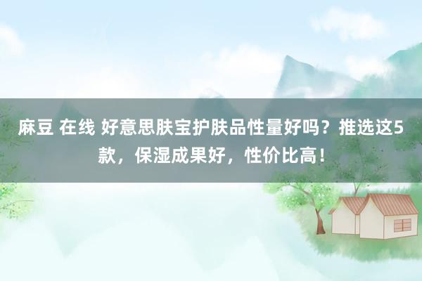 麻豆 在线 好意思肤宝护肤品性量好吗？推选这5款，保湿成果好，性价比高！