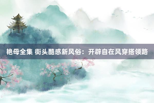 艳母全集 街头酷感新风俗：开辟自在风穿搭领路