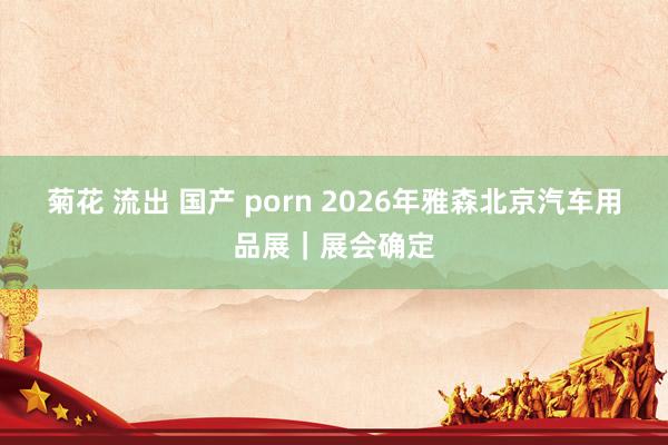 菊花 流出 国产 porn 2026年雅森北京汽车用品展｜展会确定