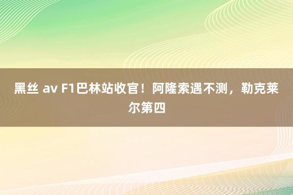 黑丝 av F1巴林站收官！阿隆索遇不测，勒克莱尔第四