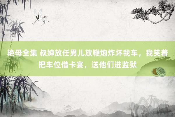 艳母全集 叔婶放任男儿放鞭炮炸坏我车，我笑着把车位借卡宴，送他们进监狱