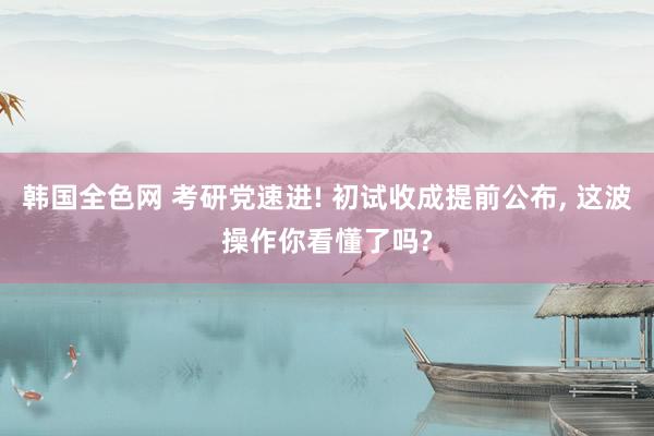韩国全色网 考研党速进! 初试收成提前公布， 这波操作你看懂了吗?