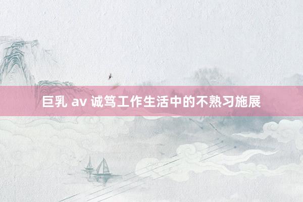 巨乳 av 诚笃工作生活中的不熟习施展
