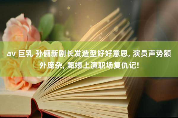 av 巨乳 孙俪新剧长发造型好好意思， 演员声势额外庞杂， 甄嬛上演职场复仇记!