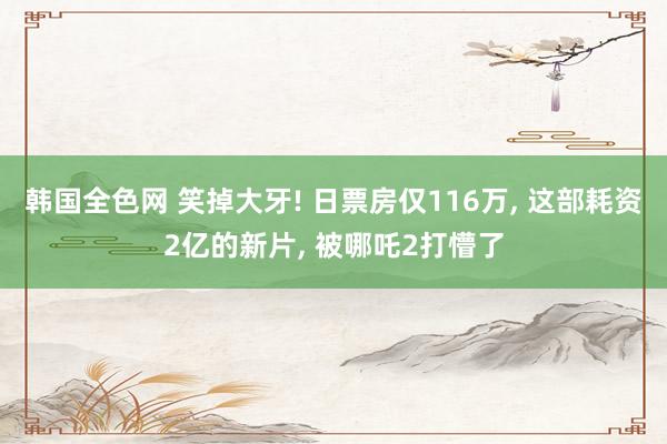 韩国全色网 笑掉大牙! 日票房仅116万， 这部耗资2亿的新片， 被哪吒2打懵了