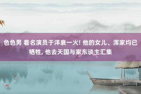 色色男 着名演员于洋衰一火! 他的女儿、浑家均已牺牲， 他去天国与家东谈主汇集