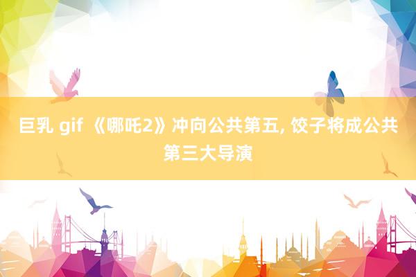 巨乳 gif 《哪吒2》冲向公共第五， 饺子将成公共第三大导演