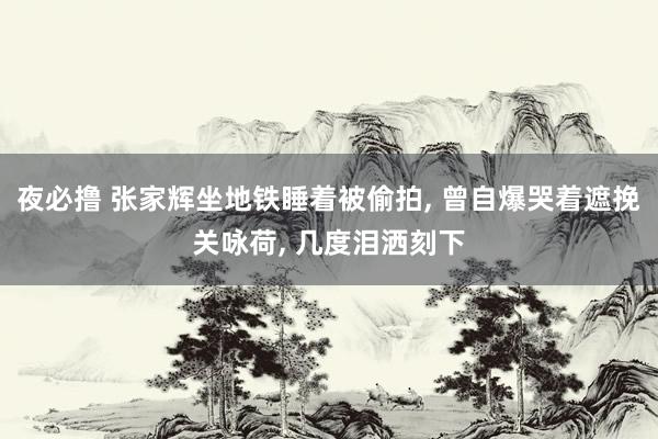 夜必撸 张家辉坐地铁睡着被偷拍， 曾自爆哭着遮挽关咏荷， 几度泪洒刻下