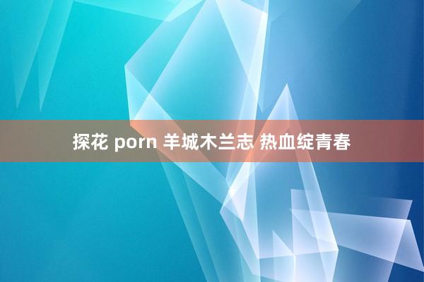 探花 porn 羊城木兰志 热血绽青春