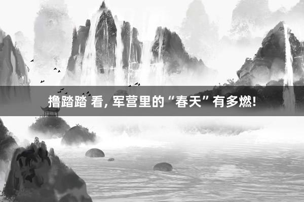 撸踏踏 看， 军营里的“春天”有多燃!