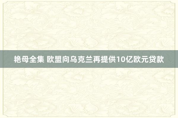 艳母全集 欧盟向乌克兰再提供10亿欧元贷款