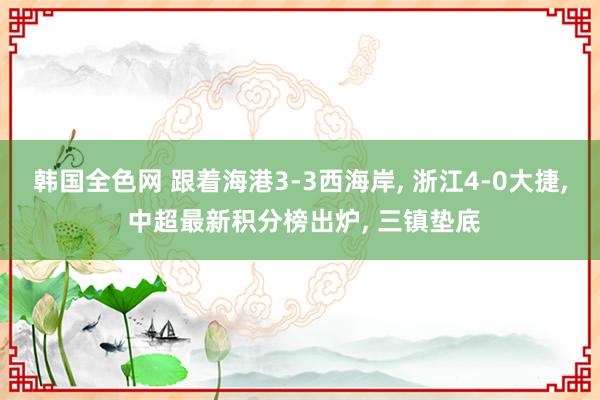 韩国全色网 跟着海港3-3西海岸， 浙江4-0大捷， 中超最新积分榜出炉， 三镇垫底