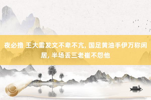 夜必撸 王大雷发文不卑不亢， 国足黄油手伊万称闲居， 半场丢三老崔不怨他