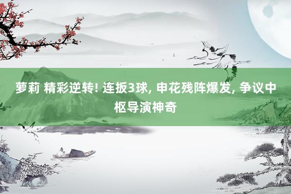萝莉 精彩逆转! 连扳3球， 申花残阵爆发， 争议中枢导演神奇