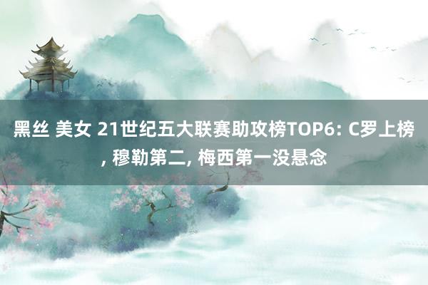 黑丝 美女 21世纪五大联赛助攻榜TOP6: C罗上榜， 穆勒第二， 梅西第一没悬念