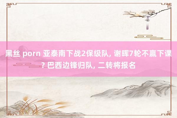 黑丝 porn 亚泰南下战2保级队， 谢晖7轮不赢下课? 巴西边锋归队， 二转将报名