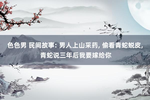 色色男 民间故事: 男人上山采药， 偷看青蛇蜕皮， 青蛇说三年后我要嫁给你
