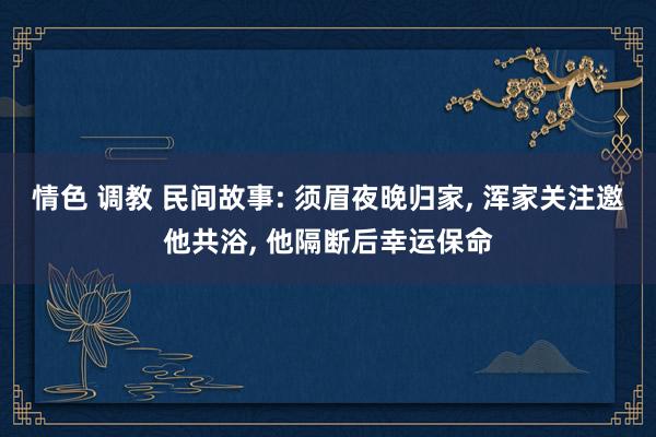 情色 调教 民间故事: 须眉夜晚归家， 浑家关注邀他共浴， 他隔断后幸运保命