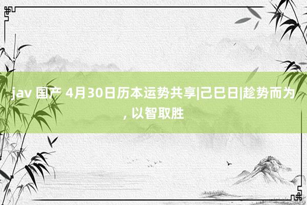 jav 国产 4月30日历本运势共享|己巳日|趁势而为， 以智取胜