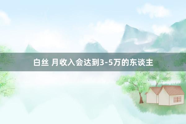 白丝 月收入会达到3-5万的东谈主