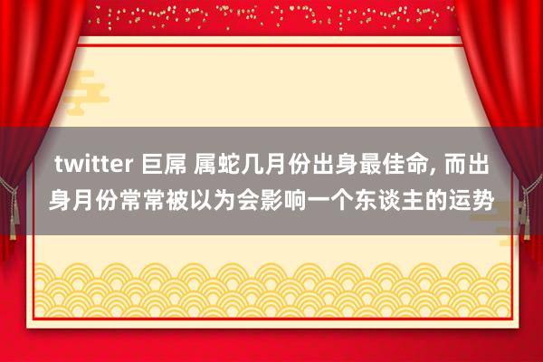 twitter 巨屌 属蛇几月份出身最佳命， 而出身月份常常被以为会影响一个东谈主的运势