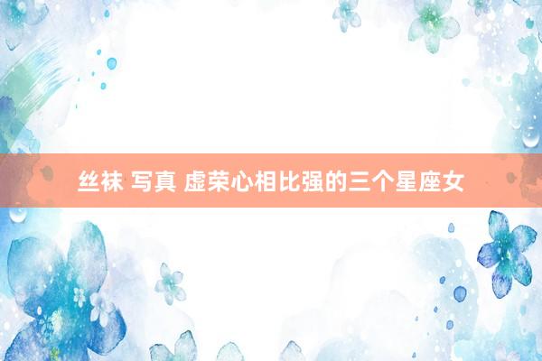 丝袜 写真 虚荣心相比强的三个星座女