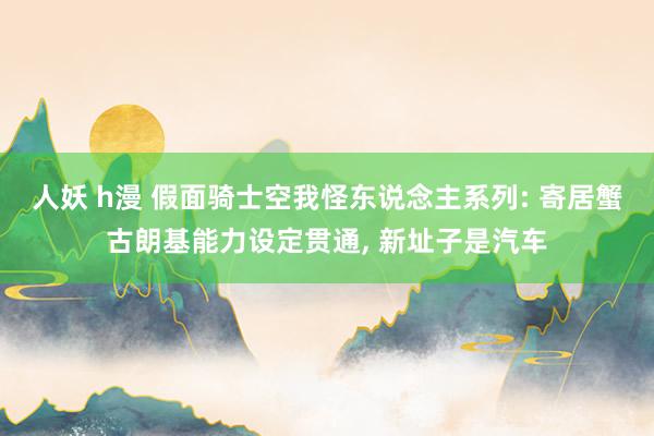 人妖 h漫 假面骑士空我怪东说念主系列: 寄居蟹古朗基能力设定贯通， 新址子是汽车