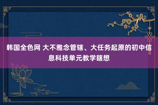 韩国全色网 大不雅念管辖、大任务起原的初中信息科技单元教学瞎想