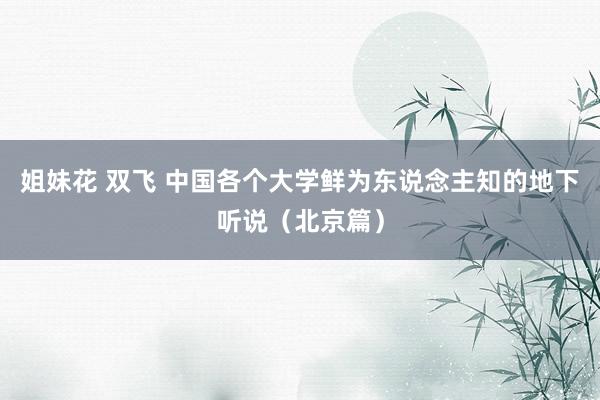 姐妹花 双飞 中国各个大学鲜为东说念主知的地下听说（北京篇）