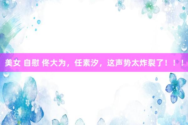 美女 自慰 佟大为，任素汐，这声势太炸裂了！！！