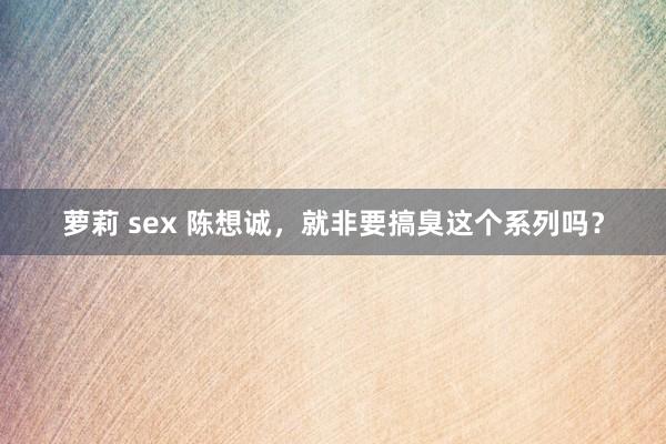 萝莉 sex 陈想诚，就非要搞臭这个系列吗？