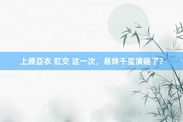 上原亞衣 肛交 这一次，易烊千玺演砸了？