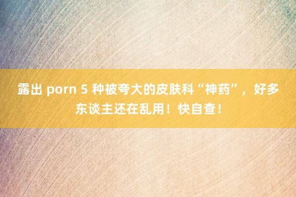 露出 porn 5 种被夸大的皮肤科“神药”，好多东谈主还在乱用！快自查！